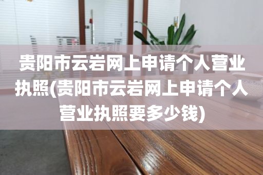 贵阳市云岩网上申请个人营业执照(贵阳市云岩网上申请个人营业执照要多少钱)