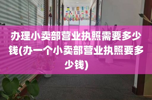 办理小卖部营业执照需要多少钱(办一个小卖部营业执照要多少钱)