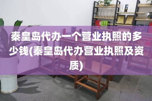 秦皇岛代办一个营业执照的多少钱(秦皇岛代办营业执照及资质)