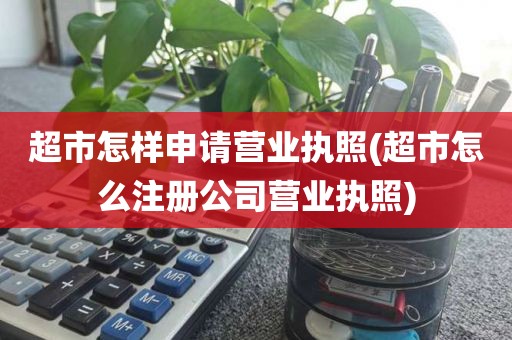 超市怎样申请营业执照(超市怎么注册公司营业执照)