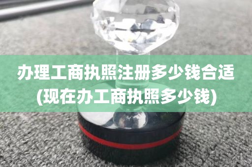办理工商执照注册多少钱合适(现在办工商执照多少钱)