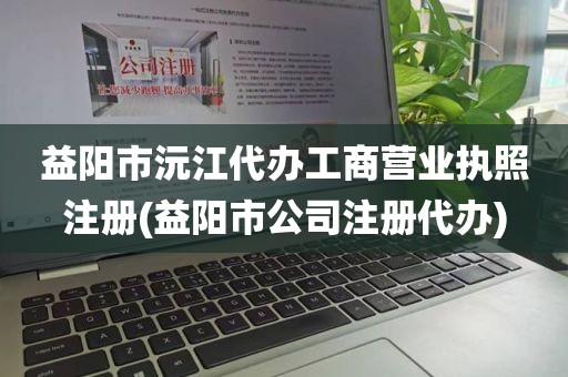 益阳市沅江代办工商营业执照注册(益阳市公司注册代办)