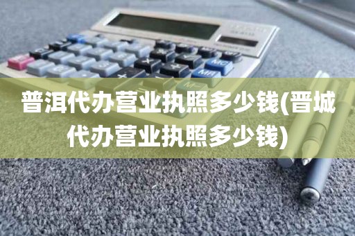 普洱代办营业执照多少钱(晋城代办营业执照多少钱)