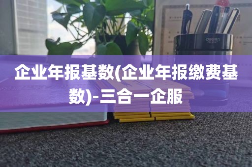 企业年报基数(企业年报缴费基数)-三合一企服