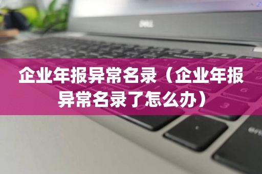 企业年报异常名录（企业年报异常名录了怎么办）