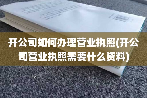 开公司如何办理营业执照(开公司营业执照需要什么资料)