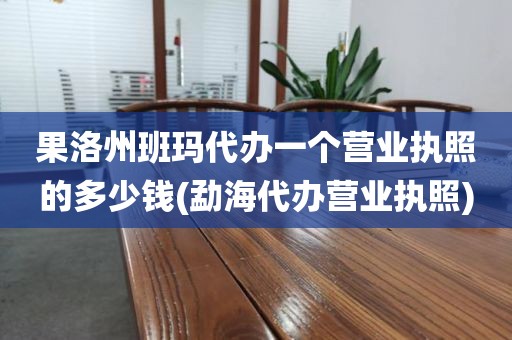 果洛州班玛代办一个营业执照的多少钱(勐海代办营业执照)