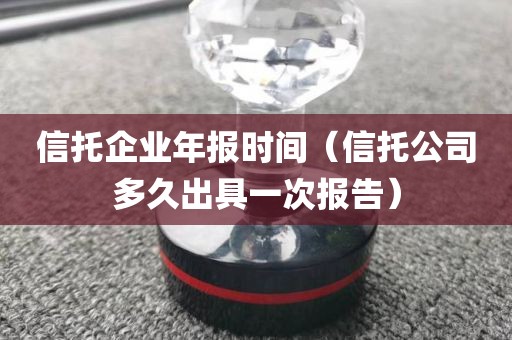 信托企业年报时间（信托公司多久出具一次报告）