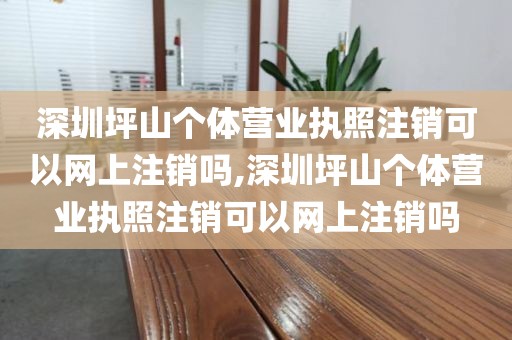深圳坪山个体营业执照注销可以网上注销吗,深圳坪山个体营业执照注销可以网上注销吗