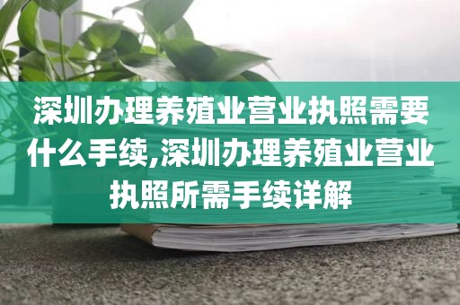 深圳办理养殖业营业执照需要什么手续,深圳办理养殖业营业执照所需手续详解