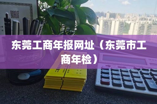东莞工商年报网址（东莞市工商年检）