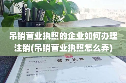 吊销营业执照的企业如何办理注销(吊销营业执照怎么弄)