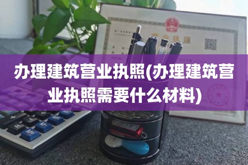 办理建筑营业执照(办理建筑营业执照需要什么材料)