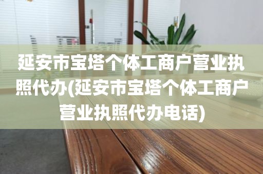 延安市宝塔个体工商户营业执照代办(延安市宝塔个体工商户营业执照代办电话)