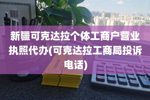 新疆可克达拉个体工商户营业执照代办(可克达拉工商局投诉电话)