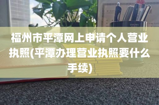 福州市平潭网上申请个人营业执照(平潭办理营业执照要什么手续)