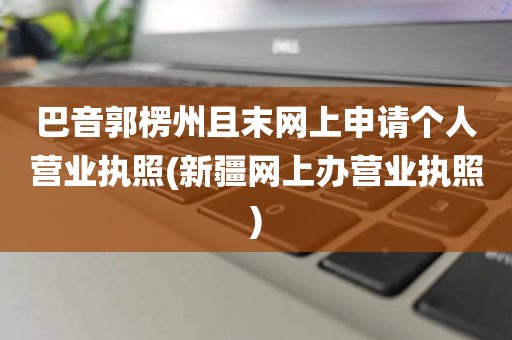 巴音郭楞州且末网上申请个人营业执照(新疆网上办营业执照)