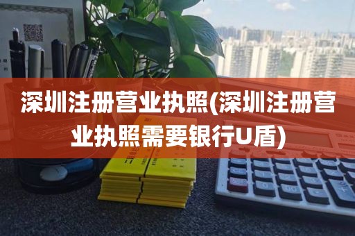 深圳注册营业执照(深圳注册营业执照需要银行U盾)