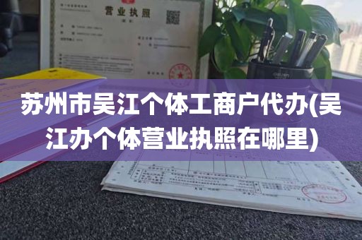 苏州市吴江个体工商户代办(吴江办个体营业执照在哪里)