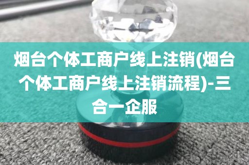 烟台个体工商户线上注销(烟台个体工商户线上注销流程)-三合一企服