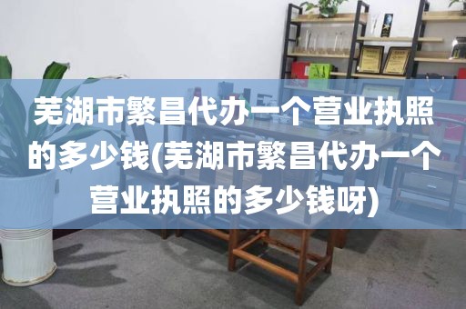 芜湖市繁昌代办一个营业执照的多少钱(芜湖市繁昌代办一个营业执照的多少钱呀)