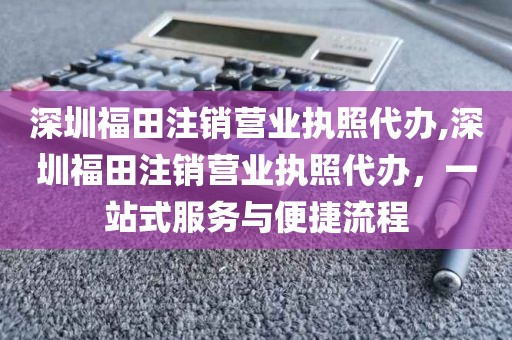 深圳福田注销营业执照代办,深圳福田注销营业执照代办，一站式服务与便捷流程
