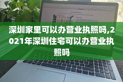深圳家里可以办营业执照吗,2021年深圳住宅可以办营业执照吗