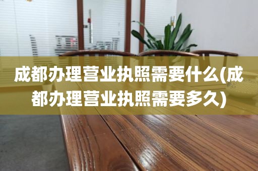 成都办理营业执照需要什么(成都办理营业执照需要多久)