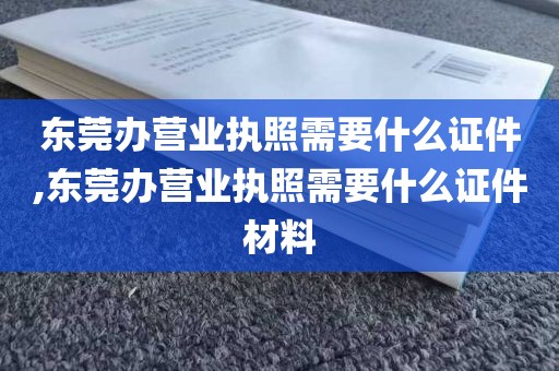 东莞办营业执照需要什么证件,东莞办营业执照需要什么证件材料