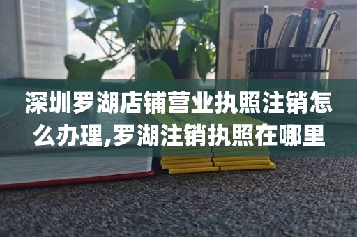 深圳罗湖店铺营业执照注销怎么办理,罗湖注销执照在哪里
