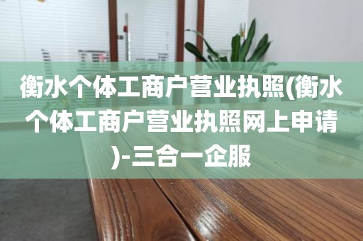 衡水个体工商户营业执照(衡水个体工商户营业执照网上申请)-三合一企服