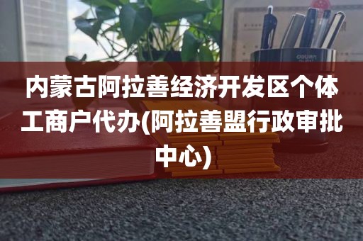 内蒙古阿拉善经济开发区个体工商户代办(阿拉善盟行政审批中心)