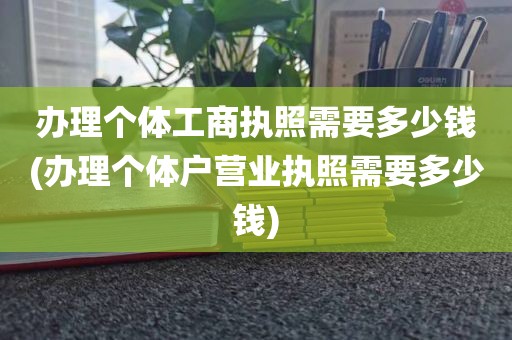 办理个体工商执照需要多少钱(办理个体户营业执照需要多少钱)