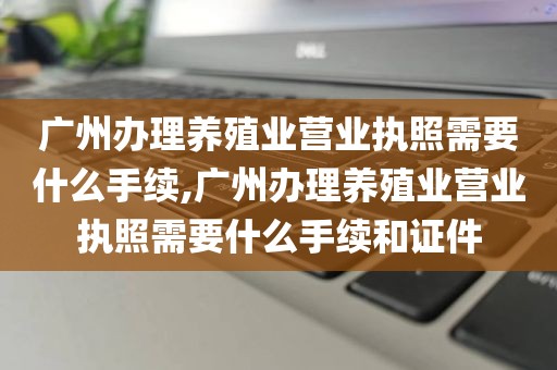 广州办理养殖业营业执照需要什么手续,广州办理养殖业营业执照需要什么手续和证件
