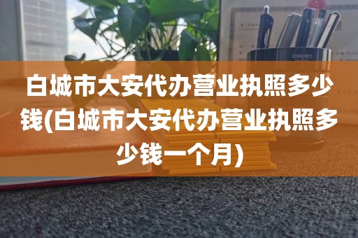 白城市大安代办营业执照多少钱(白城市大安代办营业执照多少钱一个月)