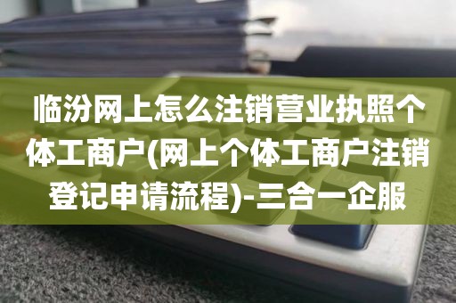 临汾网上怎么注销营业执照个体工商户(网上个体工商户注销登记申请流程)-三合一企服