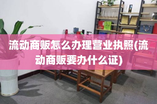 流动商贩怎么办理营业执照(流动商贩要办什么证)