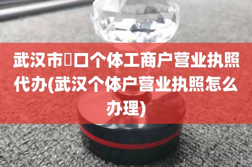 武汉市硚口个体工商户营业执照代办(武汉个体户营业执照怎么办理)