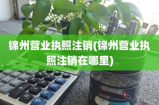 锦州营业执照注销(锦州营业执照注销在哪里)