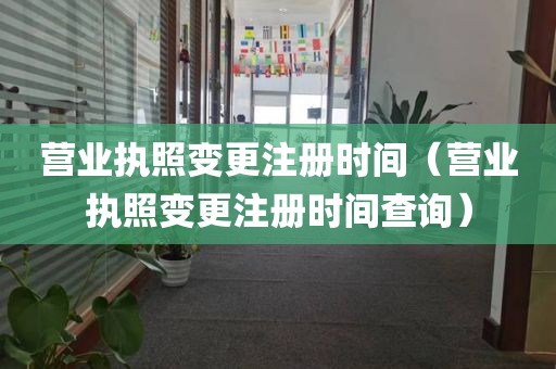 营业执照变更注册时间（营业执照变更注册时间查询）