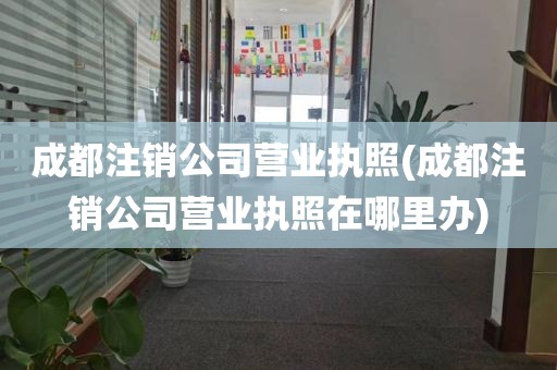 成都注销公司营业执照(成都注销公司营业执照在哪里办)