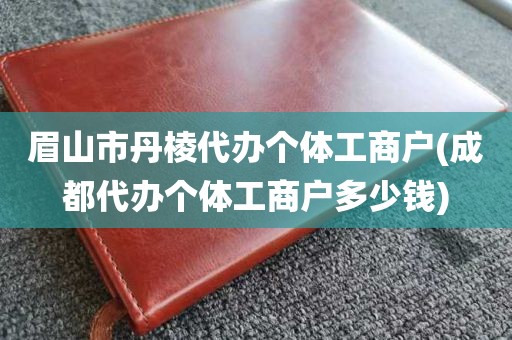 眉山市丹棱代办个体工商户(成都代办个体工商户多少钱)