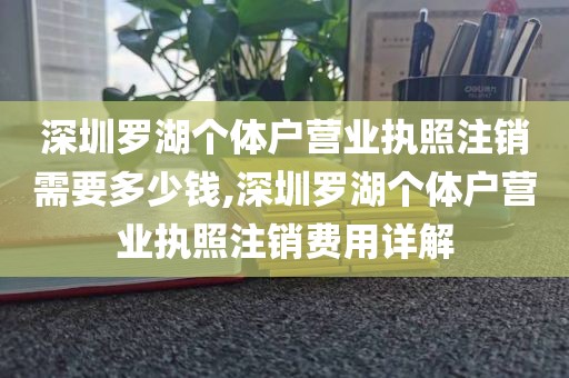 深圳罗湖个体户营业执照注销需要多少钱,深圳罗湖个体户营业执照注销费用详解