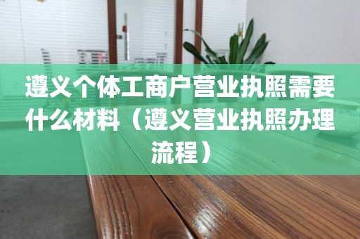 遵义个体工商户营业执照需要什么材料（遵义营业执照办理流程）