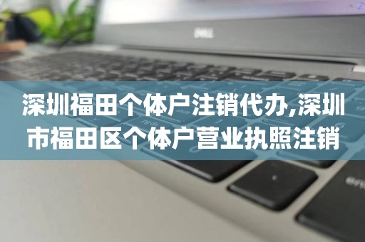 深圳福田个体户注销代办,深圳市福田区个体户营业执照注销