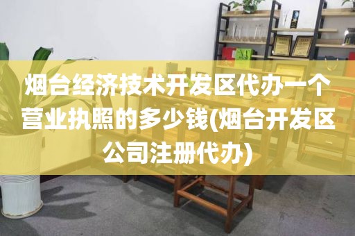 烟台经济技术开发区代办一个营业执照的多少钱(烟台开发区公司注册代办)