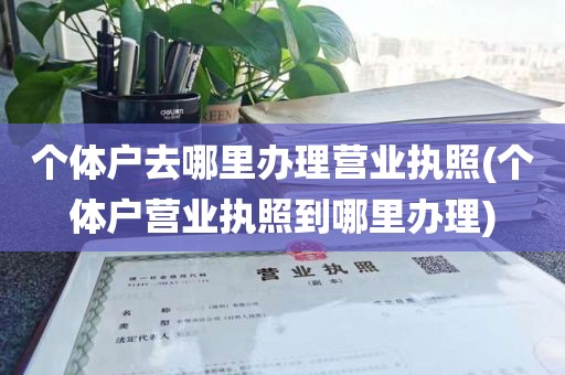 个体户去哪里办理营业执照(个体户营业执照到哪里办理)