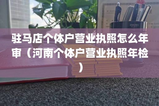 驻马店个体户营业执照怎么年审（河南个体户营业执照年检）