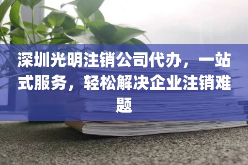 深圳光明注销公司代办，一站式服务，轻松解决企业注销难题