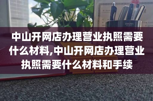 中山开网店办理营业执照需要什么材料,中山开网店办理营业执照需要什么材料和手续